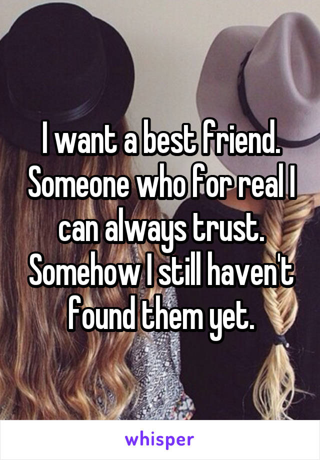 I want a best friend. Someone who for real I can always trust. Somehow I still haven't found them yet.