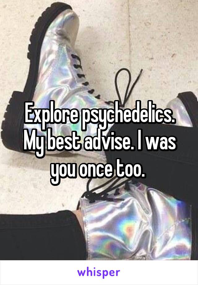 Explore psychedelics. My best advise. I was you once too. 