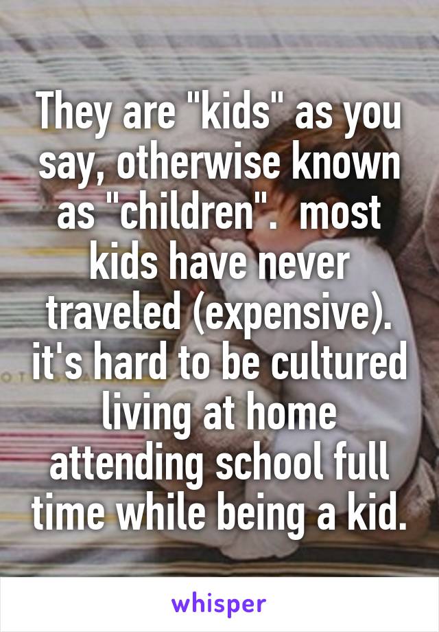 They are "kids" as you say, otherwise known as "children".  most kids have never traveled (expensive). it's hard to be cultured living at home attending school full time while being a kid.