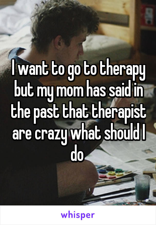 I want to go to therapy but my mom has said in the past that therapist are crazy what should I do 