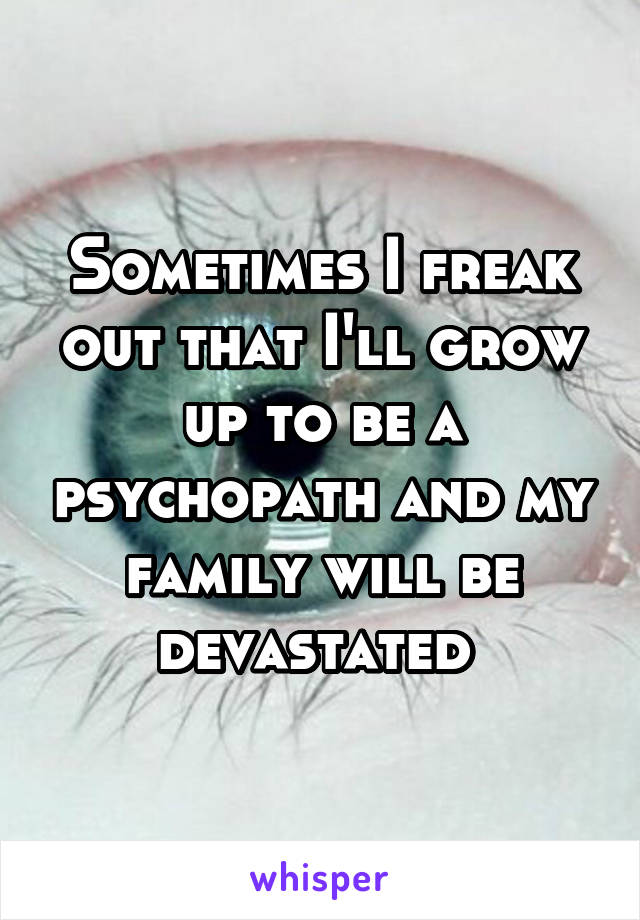 Sometimes I freak out that I'll grow up to be a psychopath and my family will be devastated 