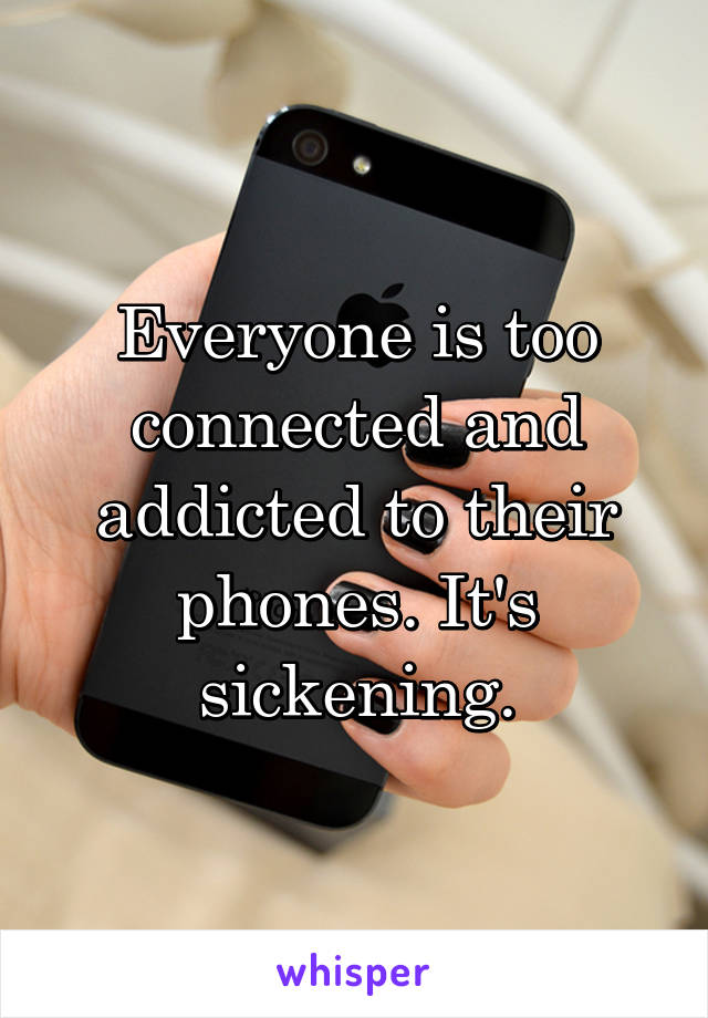 Everyone is too connected and addicted to their phones. It's sickening.