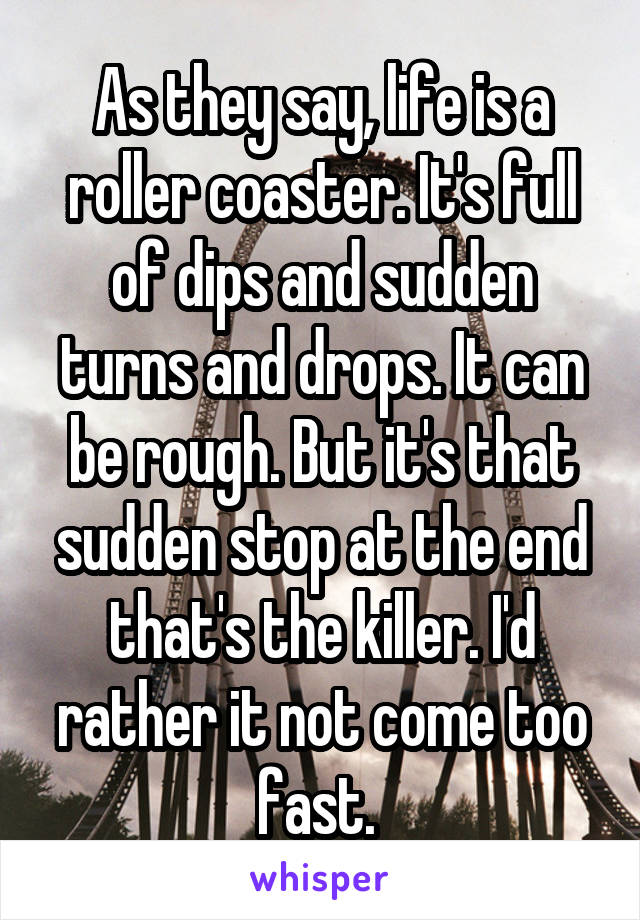 As they say, life is a roller coaster. It's full of dips and sudden turns and drops. It can be rough. But it's that sudden stop at the end that's the killer. I'd rather it not come too fast. 