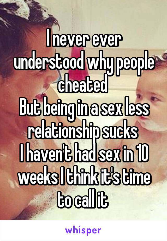 I never ever understood why people cheated 
But being in a sex less relationship sucks 
I haven't had sex in 10 weeks I think it's time to call it 