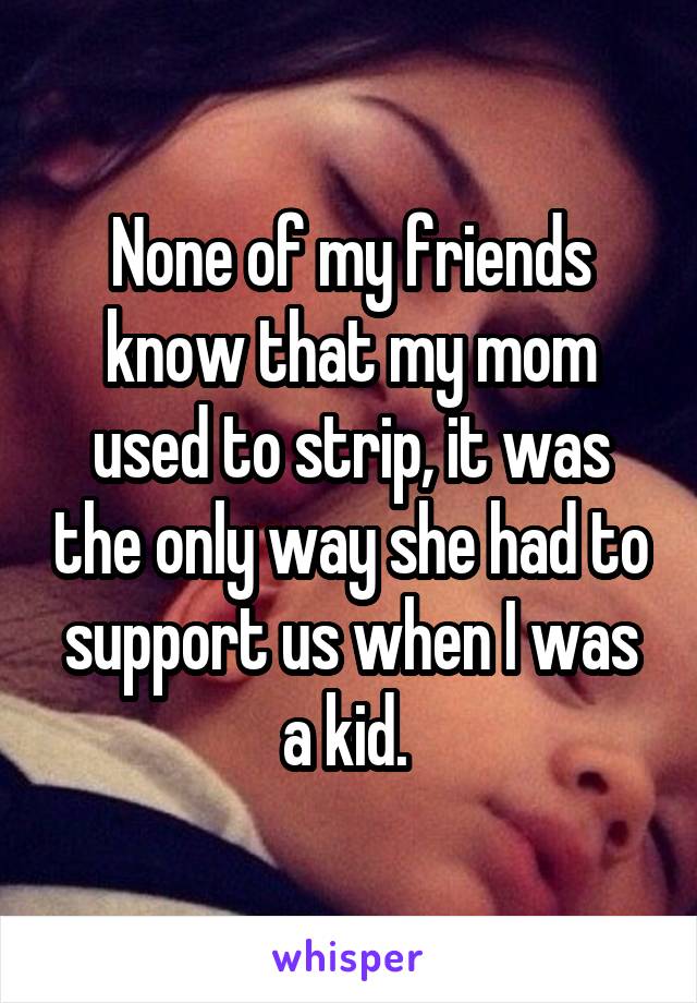 None of my friends know that my mom used to strip, it was the only way she had to support us when I was a kid. 