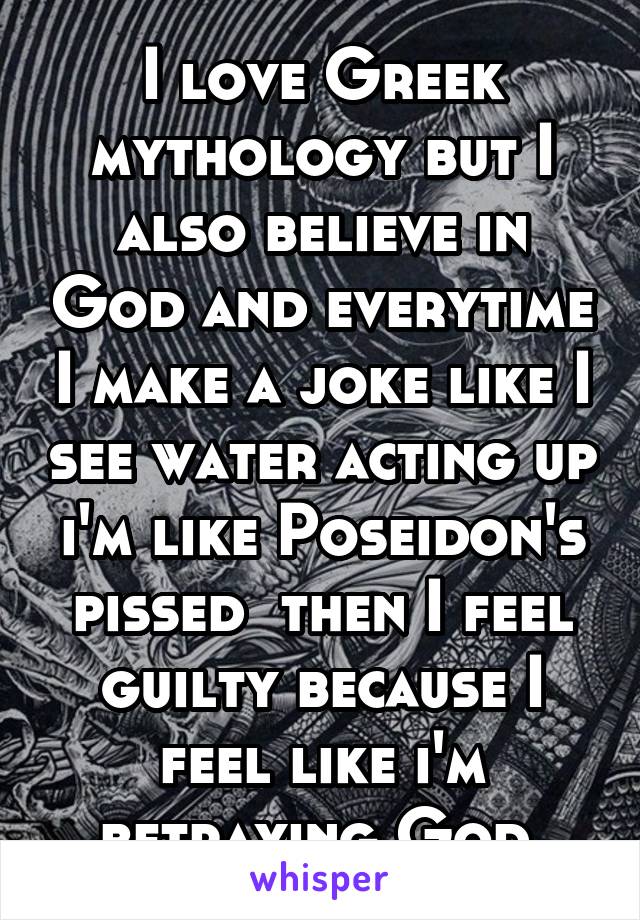 I love Greek mythology but I also believe in God and everytime I make a joke like I see water acting up i'm like Poseidon's pissed  then I feel guilty because I feel like i'm betraying God 