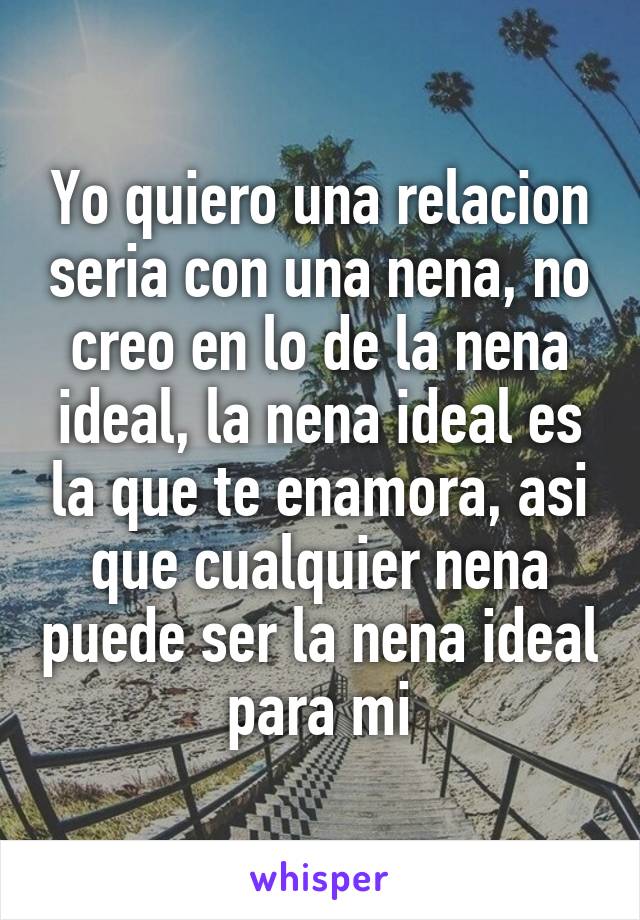 Yo quiero una relacion seria con una nena, no creo en lo de la nena ideal, la nena ideal es la que te enamora, asi que cualquier nena puede ser la nena ideal para mi