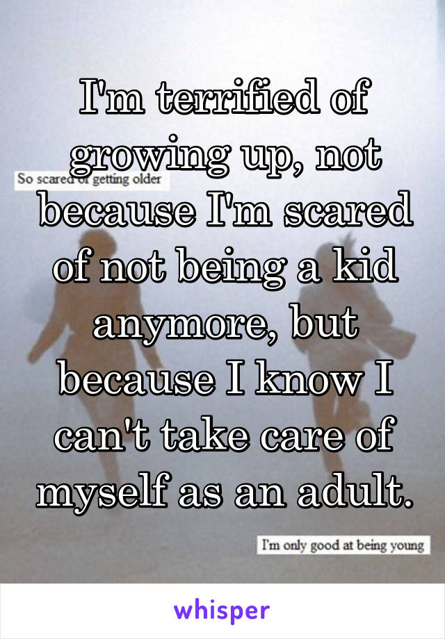 I'm terrified of growing up, not because I'm scared of not being a kid anymore, but because I know I can't take care of myself as an adult. 