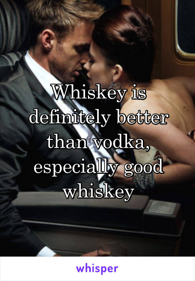 Whiskey is definitely better than vodka, especially good whiskey