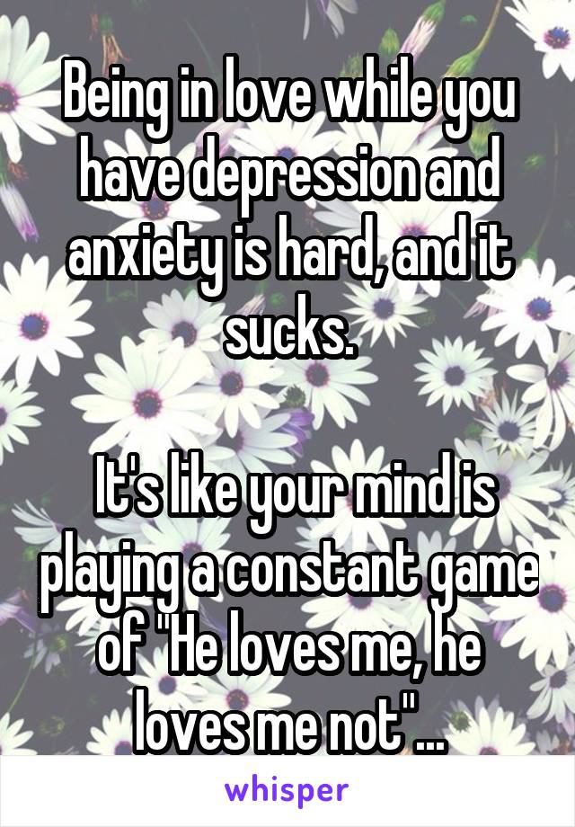 Being in love while you have depression and anxiety is hard, and it sucks.

 It's like your mind is playing a constant game of "He loves me, he loves me not"...