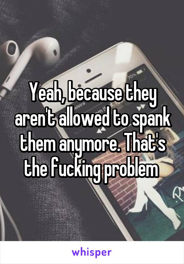 Yeah, because they aren't allowed to spank them anymore. That's the fucking problem 