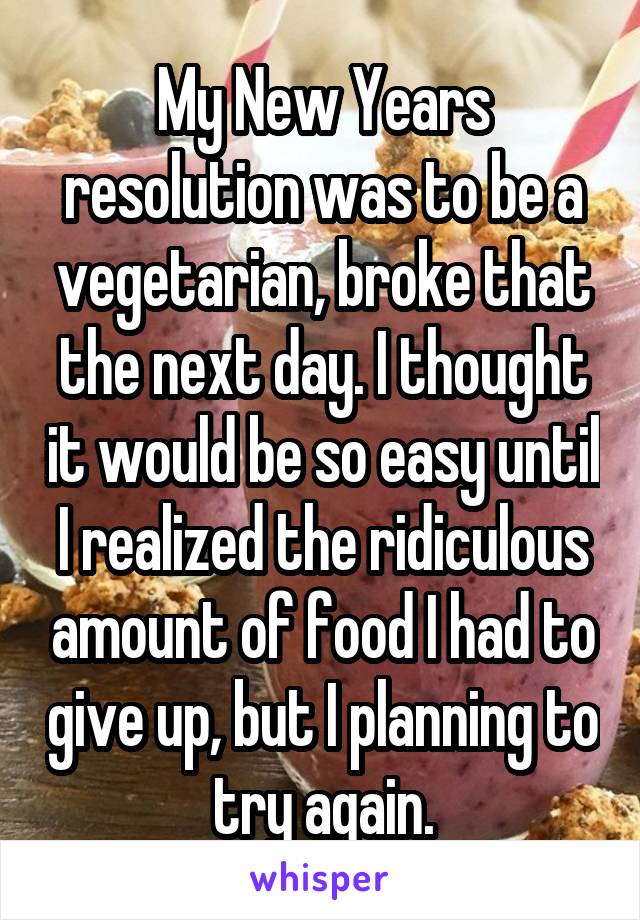 My New Years resolution was to be a vegetarian, broke that the next day. I thought it would be so easy until I realized the ridiculous amount of food I had to give up, but I planning to try again.