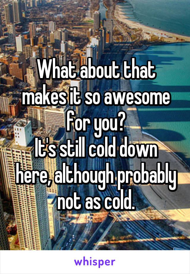 What about that makes it so awesome for you?
It's still cold down here, although probably not as cold.