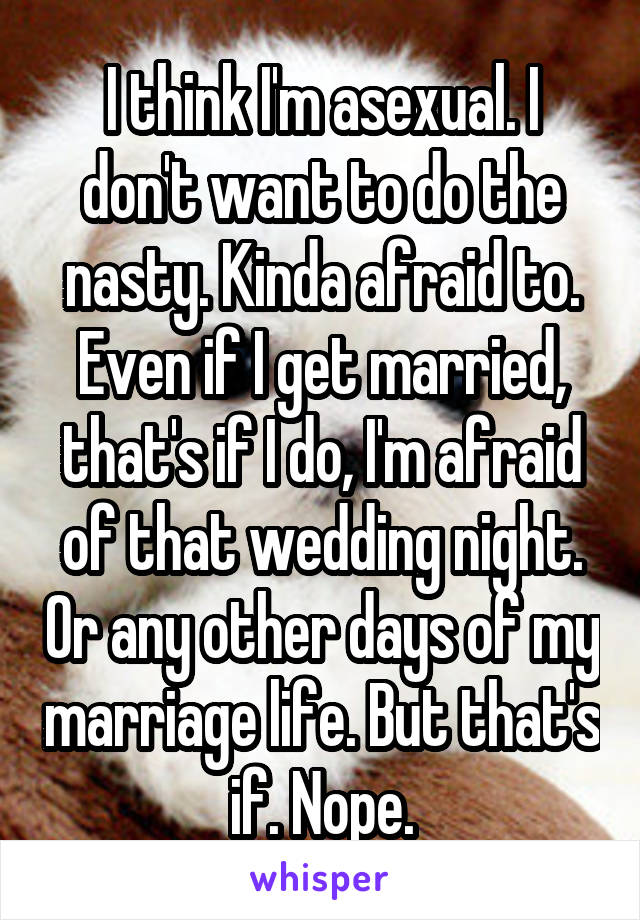 I think I'm asexual. I don't want to do the nasty. Kinda afraid to. Even if I get married, that's if I do, I'm afraid of that wedding night. Or any other days of my marriage life. But that's if. Nope.