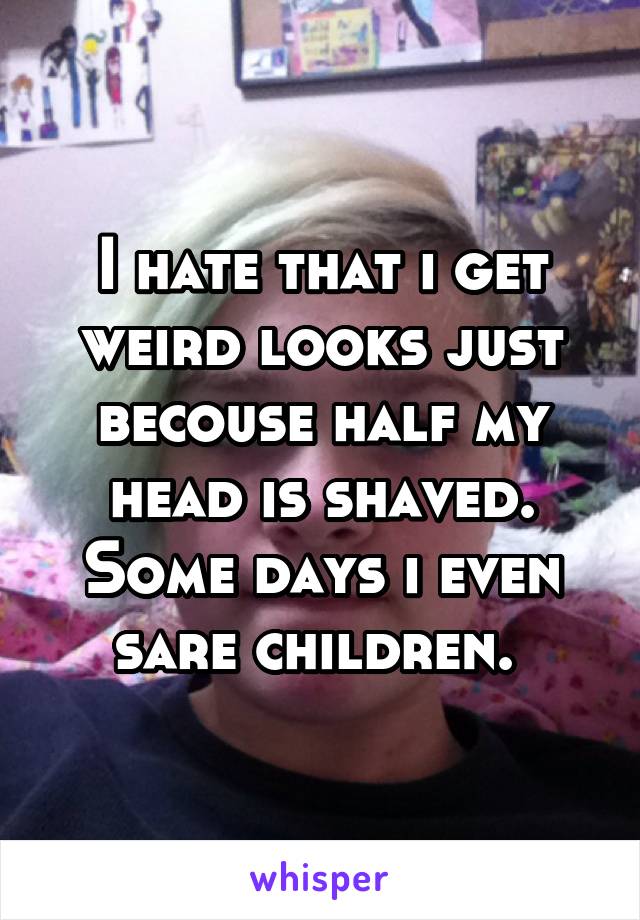 I hate that i get weird looks just becouse half my head is shaved. Some days i even sare children. 