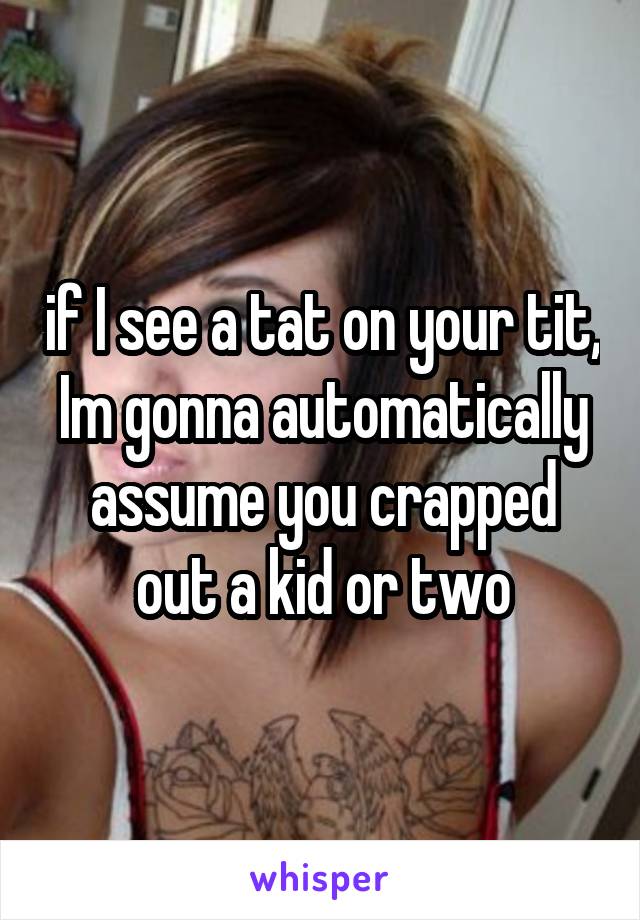 if I see a tat on your tit, Im gonna automatically assume you crapped out a kid or two