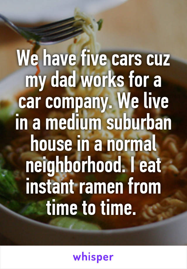 We have five cars cuz my dad works for a car company. We live in a medium suburban house in a normal neighborhood. I eat instant ramen from time to time. 