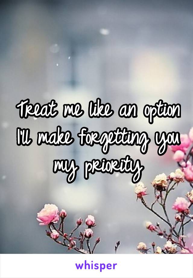 Treat me like an option I'll make forgetting you my priority