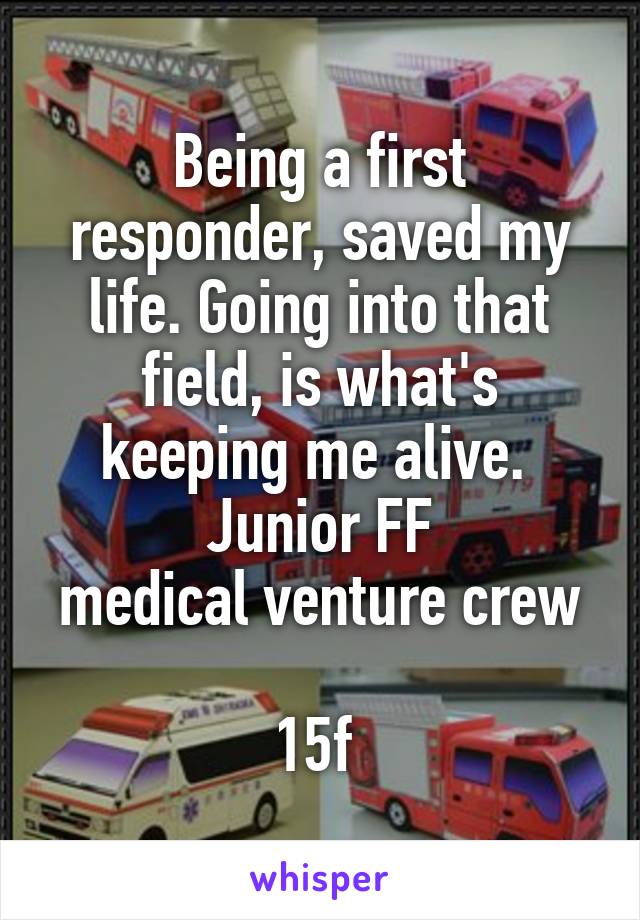 Being a first responder, saved my life. Going into that field, is what's keeping me alive. 
Junior FF
medical venture crew 
15f 