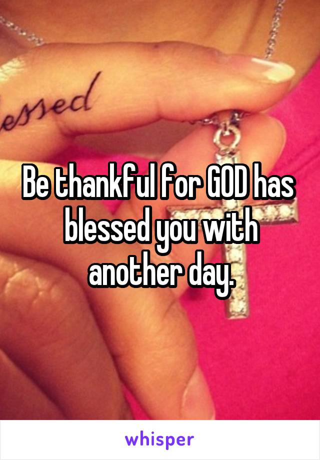 Be thankful for GOD has  blessed you with another day.