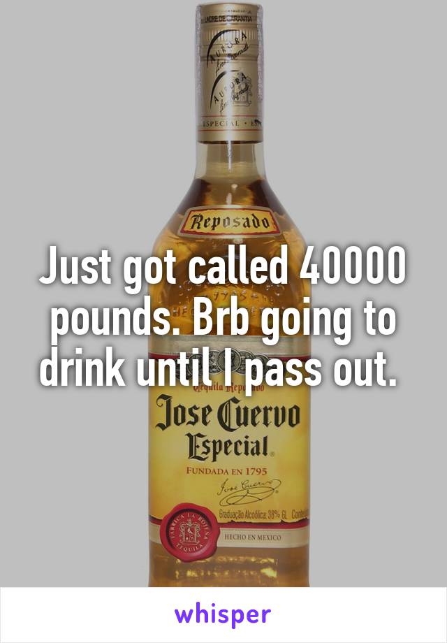 Just got called 40000 pounds. Brb going to drink until I pass out. 