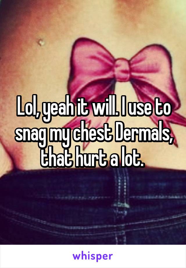 Lol, yeah it will. I use to snag my chest Dermals, that hurt a lot. 