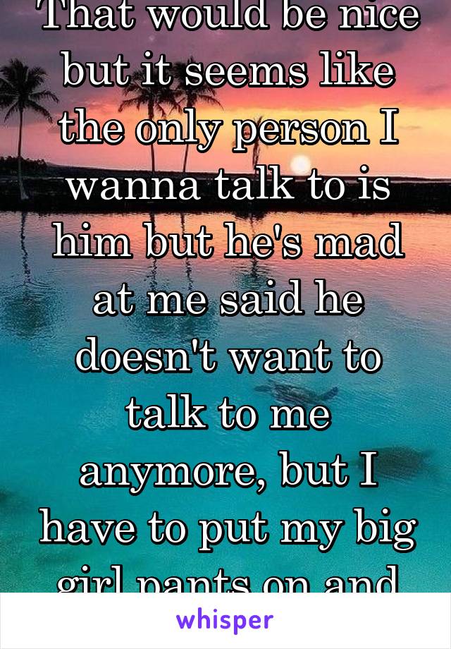 That would be nice but it seems like the only person I wanna talk to is him but he's mad at me said he doesn't want to talk to me anymore, but I have to put my big girl pants on and go on with life :(