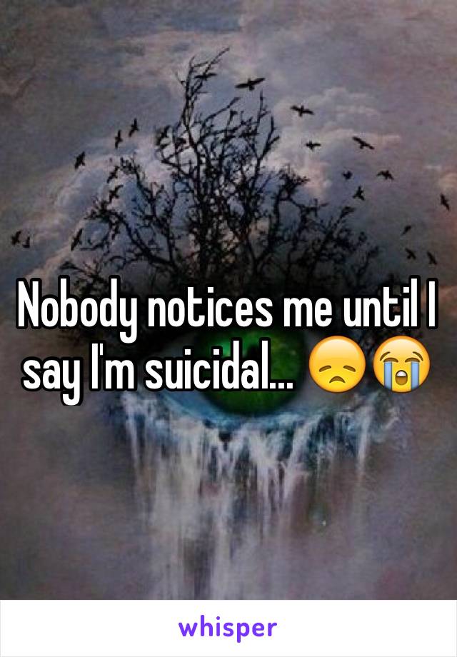 Nobody notices me until I say I'm suicidal... 😞😭