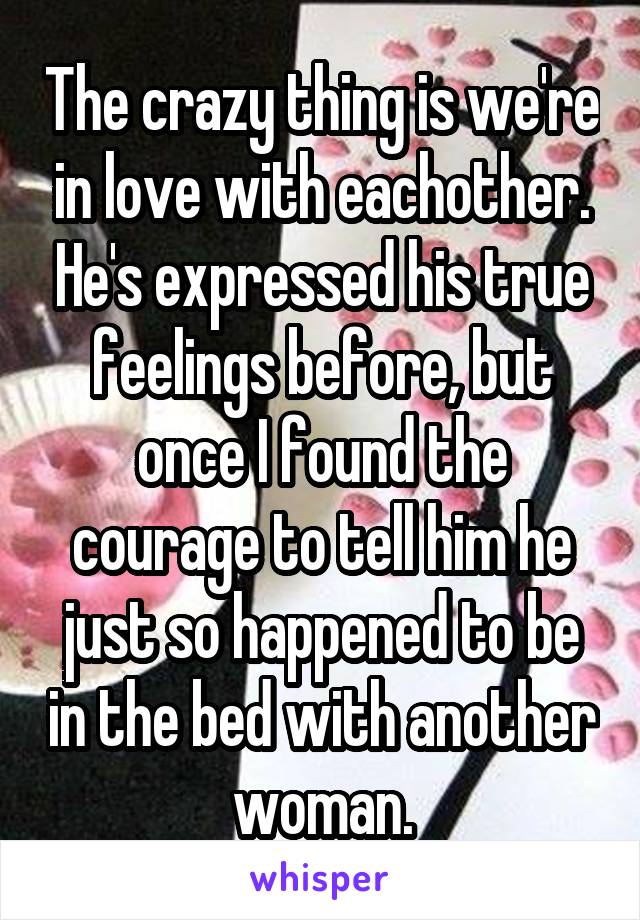 The crazy thing is we're in love with eachother. He's expressed his true feelings before, but once I found the courage to tell him he just so happened to be in the bed with another woman.