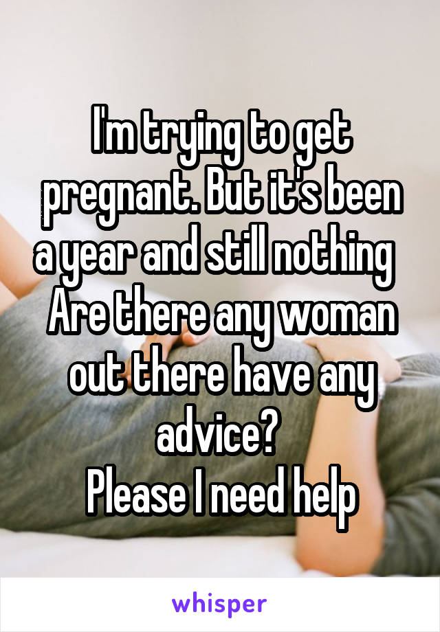 I'm trying to get pregnant. But it's been a year and still nothing  
Are there any woman out there have any advice? 
Please I need help