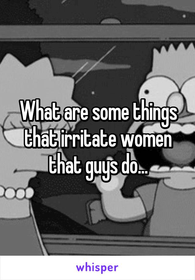 What are some things that irritate women that guys do...