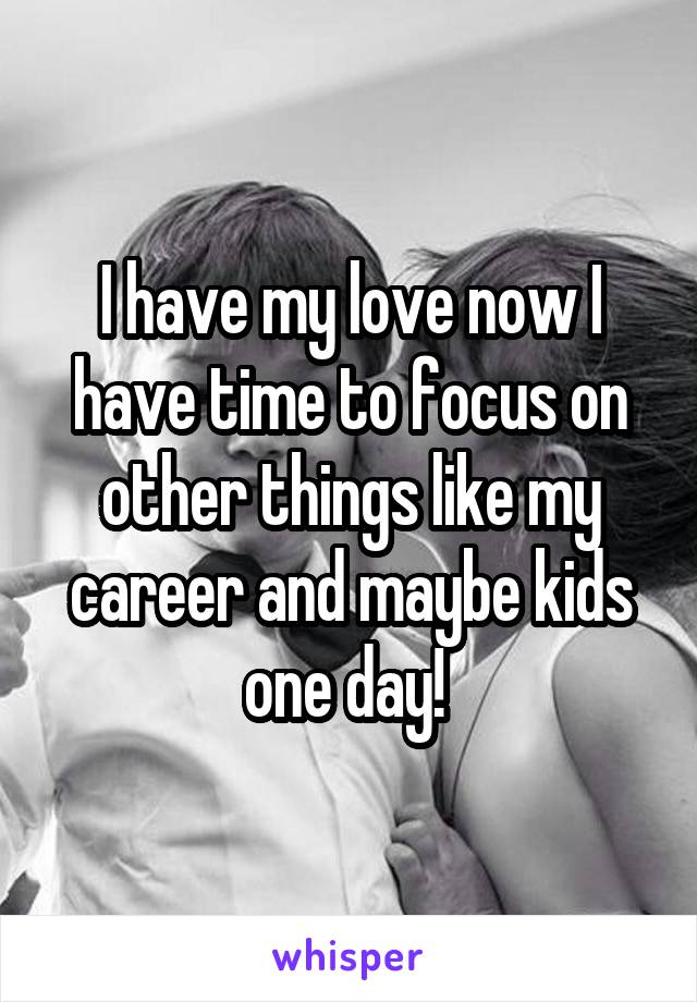 I have my love now I have time to focus on other things like my career and maybe kids one day! 