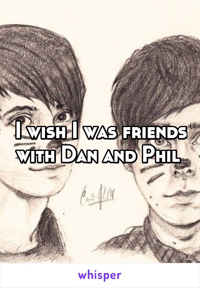 I wish I was friends with Dan and Phil 