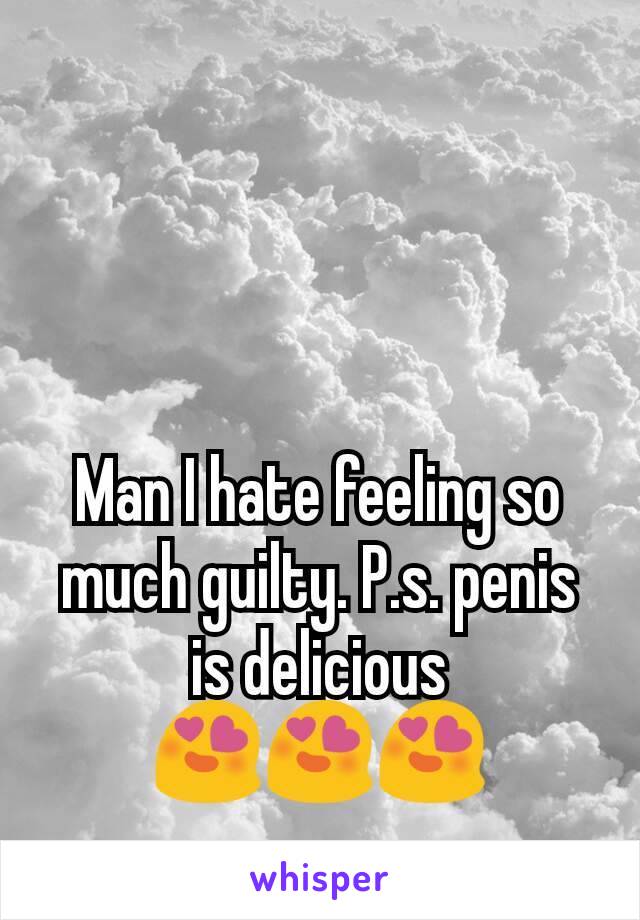 Man I hate feeling so much guilty. P.s. penis is delicious 😍😍😍
