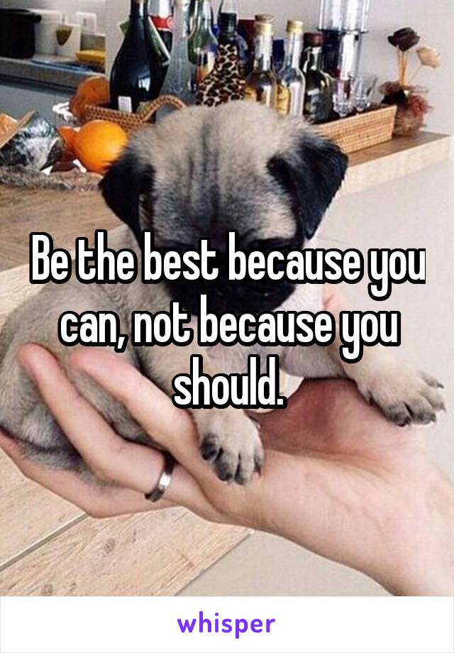 Be the best because you can, not because you should.