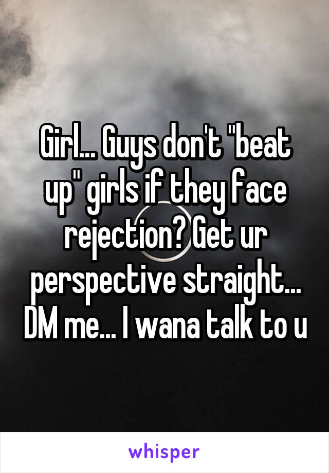 Girl... Guys don't "beat up" girls if they face rejection? Get ur perspective straight... DM me... I wana talk to u