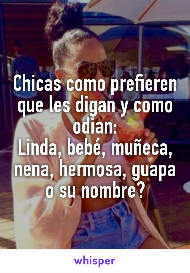 Chicas como prefieren que les digan y como odian:
Linda, bebé, muñeca, nena, hermosa, guapa o su nombre?