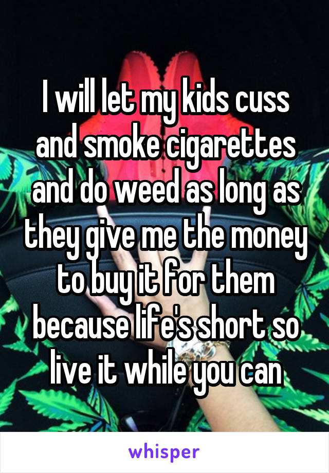 I will let my kids cuss and smoke cigarettes and do weed as long as they give me the money to buy it for them because life's short so live it while you can