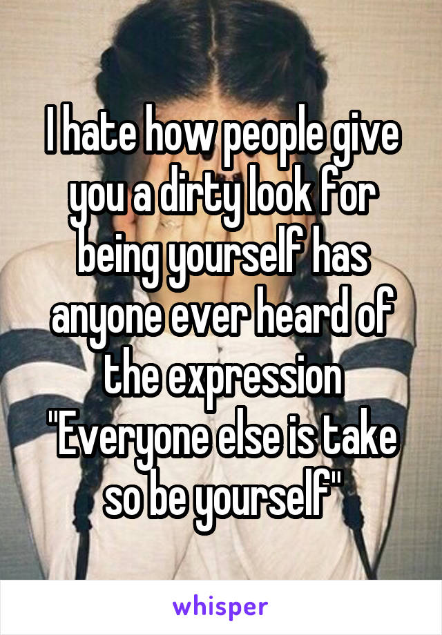 I hate how people give you a dirty look for being yourself has anyone ever heard of the expression "Everyone else is take so be yourself"