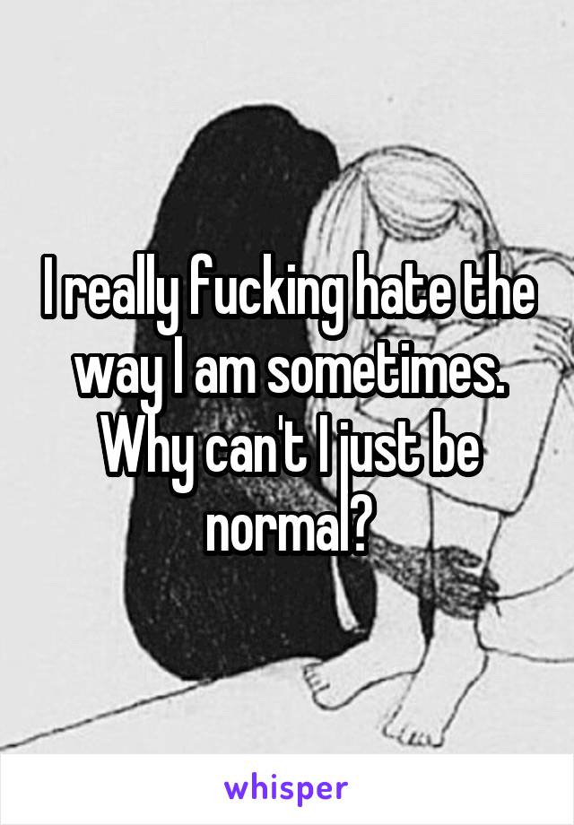 I really fucking hate the way I am sometimes. Why can't I just be normal?