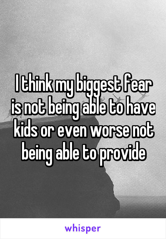 I think my biggest fear is not being able to have kids or even worse not being able to provide