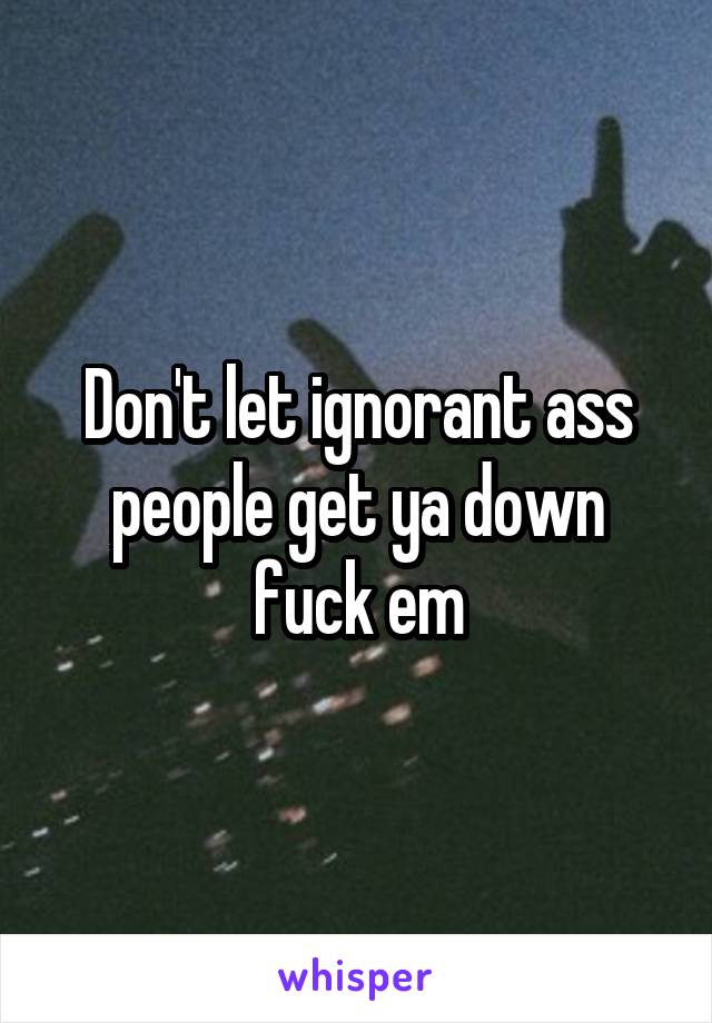 Don't let ignorant ass people get ya down fuck em