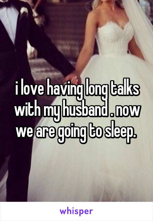 i love having long talks with my husband . now we are going to sleep. 