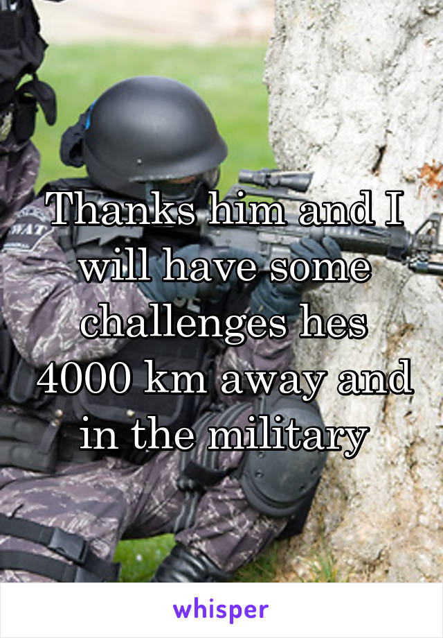 Thanks him and I will have some challenges hes 4000 km away and in the military