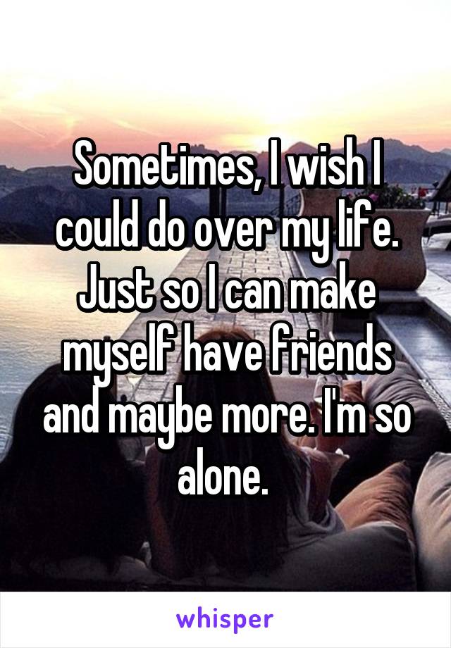 Sometimes, I wish I could do over my life. Just so I can make myself have friends and maybe more. I'm so alone. 