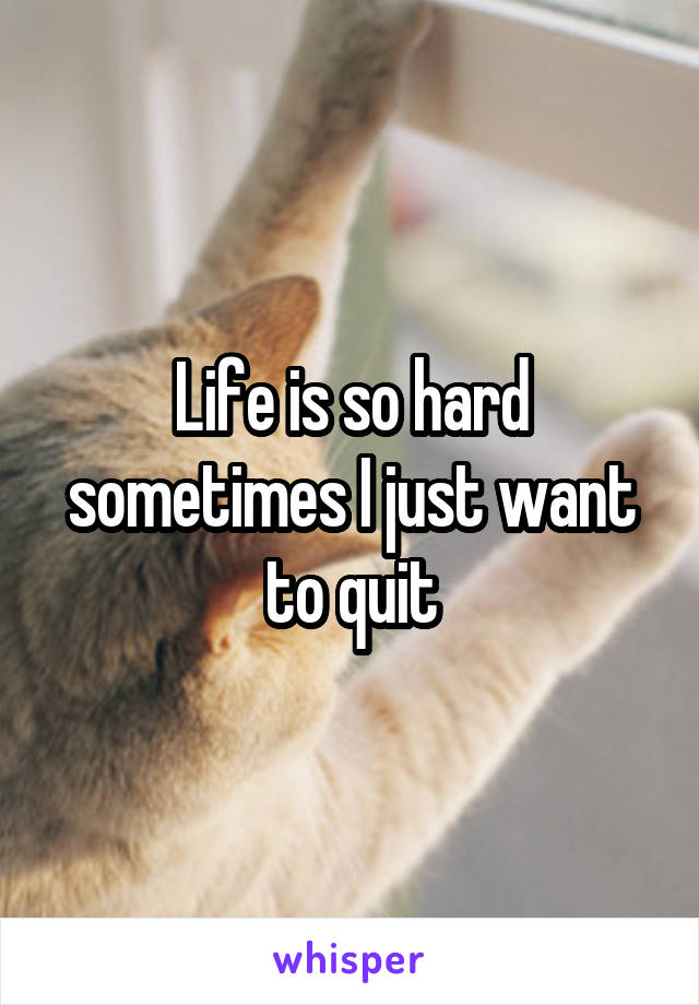 Life is so hard sometimes I just want to quit