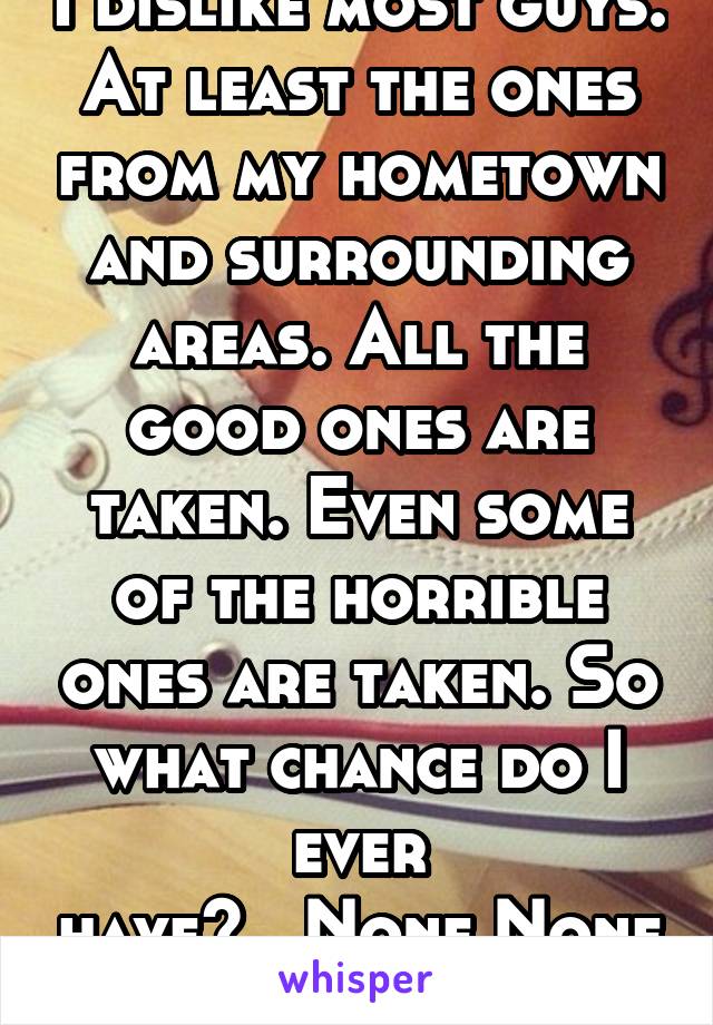 I dislike most guys. At least the ones from my hometown and surrounding areas. All the good ones are taken. Even some of the horrible ones are taken. So what chance do I ever have?...None.None at all.