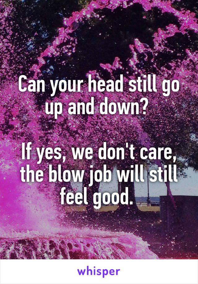 Can your head still go up and down? 

If yes, we don't care, the blow job will still feel good. 