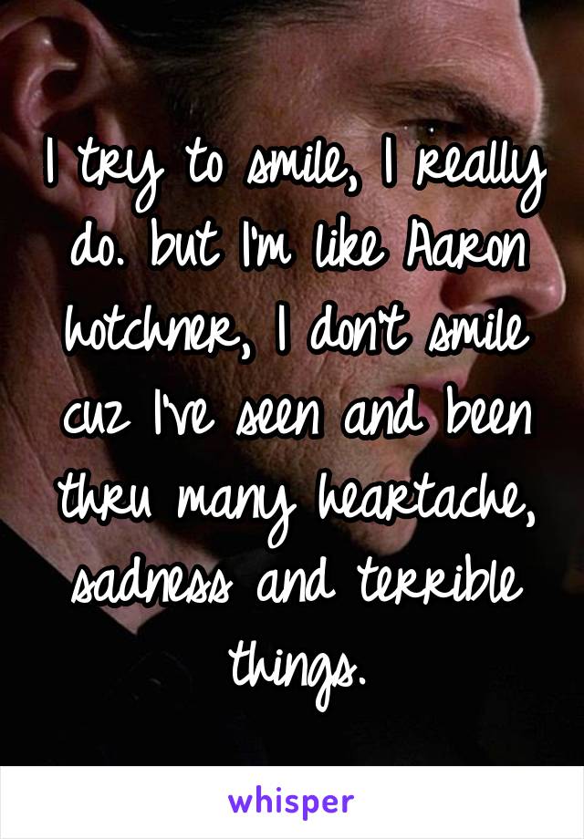 I try to smile, I really do. but I'm like Aaron hotchner, I don't smile cuz I've seen and been thru many heartache, sadness and terrible things.