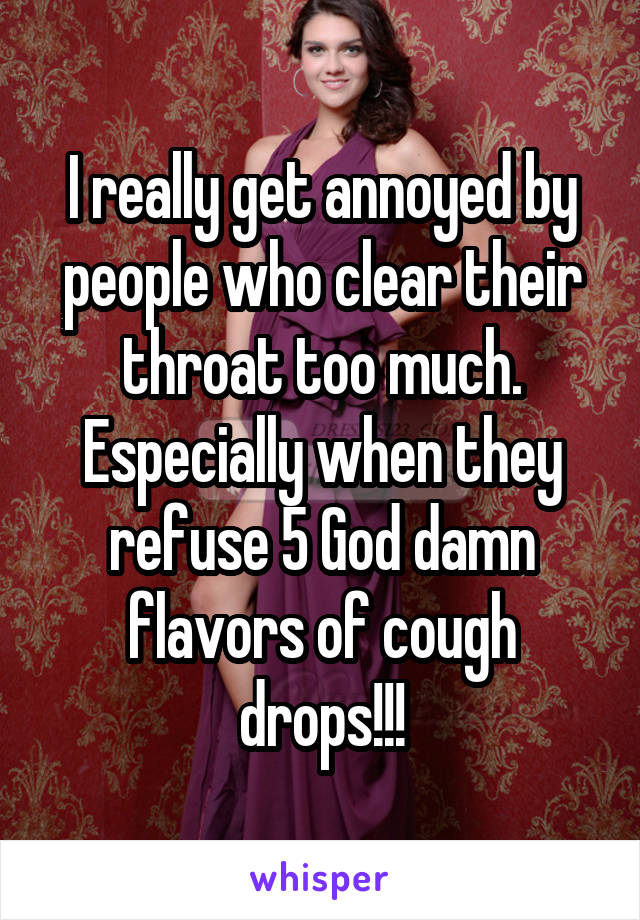 I really get annoyed by people who clear their throat too much. Especially when they refuse 5 God damn flavors of cough drops!!!